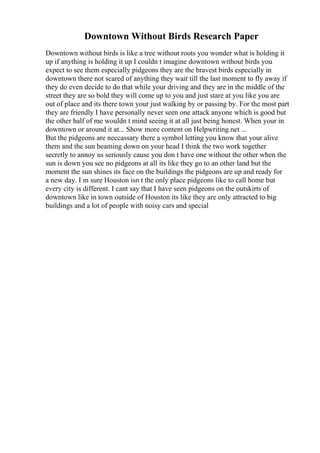 Downtown Without Birds Research Paper
Downtown without birds is like a tree without roots you wonder what is holding it
up if anything is holding it up I couldn t imagine downtown without birds you
expect to see them especially pidgeons they are the bravest birds especially in
downtown there not scared of anything they wait till the last moment to fly away if
they do even decide to do that while your driving and they are in the middle of the
street they are so bold they will come up to you and just stare at you like you are
out of place and its there town your just walking by or passing by. For the most part
they are friendly I have personally never seen one attack anyone which is good but
the other half of me wouldn t mind seeing it at all just being honest. When your in
downtown or around it at... Show more content on Helpwriting.net ...
But the pidgeons are neccassary there a symbol letting you know that your alive
them and the sun beaming down on your head I think the two work together
secretly to annoy us seriously cause you don t have one without the other when the
sun is down you see no pidgeons at all its like they go to an other land but the
moment the sun shines its face on the buildings the pidgeons are up and ready for
a new day. I m sure Houston isn t the only place pidgeons like to call home but
every city is different. I cant say that I have seen pidgeons on the outskirts of
downtown like in town outside of Houston its like they are only attracted to big
buildings and a lot of people with noisy cars and special
 