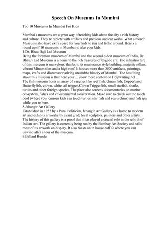 Speech On Museums In Mumbai
Top 10 Museums In Mumbai For Kids
Mumbai s museums are a great way of teaching kids about the city s rich history
and culture. They re replete with artifacts and precious ancient works. What s more?
Museums also have extra space for your kids to run and frolic around. Here s a
round up of 10 museums in Mumbai to take your kids:
1.Dr. Bhau Daji Lad Museum
Being the foremost museum of Mumbai and the second oldest museum of India, Dr.
BhauJi Lad Museum is a home to the rich treasures of bygone era. The infrastructure
of this museum is marvelous, thanks to its renaissance style building, majestic pillars,
vibrant Minton tiles and a high roof. It houses more than 3500 artifacts, paintings,
maps, crafts and dioramasrevolving aroundthe history of Mumbai. The best thing
about this museum is that here your ... Show more content on Helpwriting.net ...
The fish museum hosts an array of varieties like reef fish, Quran fish, Copperband
Butterflyfish, clown, white tail trigger, Clown Triggerfish, small starfish, sharks,
turtles and other foreign species. The place also screens documentaries on marine
ecosystem, fishes and environmental conservation. Make sure to check out the touch
pool (where your curious kids can touch turtles, star fish and sea urchins) and fish spa
while you re here.
8.Jehangir Art Gallery
Established in 1952 by a Parsi Politician, Jehangir Art Gallery is a home to modern
art and exhibits artworks by avant grade local sculptors, painters and other artists.
The history of this gallery is a proof that it has played a crucial role in the rebirth of
Indian Art. The gallery is currently being run by the Bombay Art Society and sells
most of its artwork on display. It also boasts an in house cafГ© where you can
unwind after a tour of the museum.
9.Ballard Bunder
 