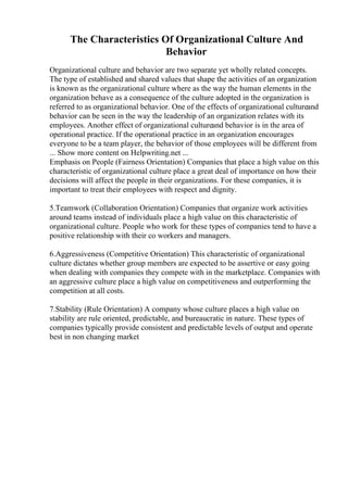 The Characteristics Of Organizational Culture And
Behavior
Organizational culture and behavior are two separate yet wholly related concepts.
The type of established and shared values that shape the activities of an organization
is known as the organizational culture where as the way the human elements in the
organization behave as a consequence of the culture adopted in the organization is
referred to as organizational behavior. One of the effects of organizational cultureand
behavior can be seen in the way the leadership of an organization relates with its
employees. Another effect of organizational cultureand behavior is in the area of
operational practice. If the operational practice in an organization encourages
everyone to be a team player, the behavior of those employees will be different from
... Show more content on Helpwriting.net ...
Emphasis on People (Fairness Orientation) Companies that place a high value on this
characteristic of organizational culture place a great deal of importance on how their
decisions will affect the people in their organizations. For these companies, it is
important to treat their employees with respect and dignity.
5.Teamwork (Collaboration Orientation) Companies that organize work activities
around teams instead of individuals place a high value on this characteristic of
organizational culture. People who work for these types of companies tend to have a
positive relationship with their co workers and managers.
6.Aggressiveness (Competitive Orientation) This characteristic of organizational
culture dictates whether group members are expected to be assertive or easy going
when dealing with companies they compete with in the marketplace. Companies with
an aggressive culture place a high value on competitiveness and outperforming the
competition at all costs.
7.Stability (Rule Orientation) A company whose culture places a high value on
stability are rule oriented, predictable, and bureaucratic in nature. These types of
companies typically provide consistent and predictable levels of output and operate
best in non changing market
 