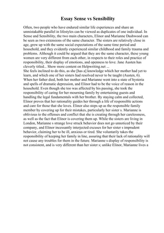 Essay Sense vs Sensibility
Often, two people who have endured similar life experiences and share an
unmistakable parallel in lifestyles can be viewed as duplicates of one individual. In
Sense and Sensibility, the two main characters, Elinor and Marianne Dashwood can
be seen as two extensions of the same character. The sisters are relatively close in
age, grew up with the same social expectations of the same time period and
household, and they evidently experienced similar childhood and family trauma and
problems. Although it could be argued that they are the same character, these young
women are very different from each other, in respects to their roles and practice of
responsibility, their display of emotions, and openness to love. Jane Austen has
cleverly titled... Show more content on Helpwriting.net ...
She feels inclined to do this, as she [has a] knowledge which her mother had yet to
learn, and which one of her sisters had resolved never to be taught (Austen, 6).
When her father died, both her mother and Marianne went into a state of hysteria
and spells of dramatic depression, and Elinor had to be the voice of reason in the
household. Even though she too was affected by his passing, she took the
responsibility of caring for her mourning family by entertaining guests and
handling the legal fundamentals with her brother. By staying calm and collected,
Elinor proves that her rationality guides her through a life of responsible actions
and care for those that she loves. Elinor also steps up as the responsible family
member by covering up for their mistakes, particularly her sister s. Marianne is
oblivious to the offenses and conflict that she is creating through her carelessness,
as well as the fact that Elinor is covering them up. While the sisters are living in
London, Marianne s strange love struck behavior does not go unnoticed by their
company, and Elinor incessantly interjected excuses for her sister s imprudent
behavior, claiming her to be ill, anxious or tired. She voluntarily takes the
responsibility of keeping her family in line, assuring that their lack of rationality will
not cause any troubles for them in the future. Marianne s display of responsibility is
not consistent, and is very different than her sister s; unlike Elinor, Marianne lives a
 