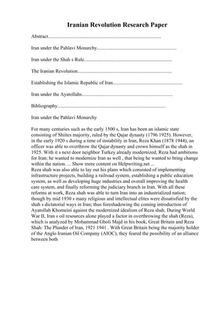 Iranian Revolution Research Paper
Abstract...........................................................................................
Iran under the Pahlavi Monarchy................................................................
Iran under the Shah s Rule.......................................................................
The Iranian Revolution............................................................................
Establishing the Islamic Republic of Iran........................................................
Iran under the Ayatollahs.........................................................................
Bibliography.......................................................................................
Iran under the Pahlavi Monarchy
For many centuries such as the early 1500 s, Iran has been an islamic state
consisting of Shiites majority, ruled by the Qajar dynasty (1796 1925). However,
in the early 1920 s during a time of instability in Iran, Reza Khan (1878 1944), an
officer was able to overthrow the Qajar dynasty and crown himself as the shah in
1925. With it s next door neighbor Turkey already modernized, Reza had ambitions
for Iran; he wanted to modernize Iran as well , that being he wanted to bring change
within the nation. ... Show more content on Helpwriting.net ...
Reza shah was also able to lay out his plans which consisted of implementing
infrastructure projects, building a railroad system, establishing a public education
system, as well as developing huge industries and overall improving the health
care system, and finally reforming the judiciary branch in Iran. With all these
reforms at work, Reza shah was able to turn Iran into an industrialized nation;
though by mid 1930 s many religious and intellectual elites were dissatisfied by the
shah s dictatorial ways in Iran; thus foreshadowing the coming introduction of
Ayatollah Khomeini against the modernized idealism of Reza shah. During World
War II, Iran s oil resources alone played a factor in overthrowing the shah (Reza),
which is analyzed by Mohammad Gholi Majd in his book, Great Britain and Reza
Shah: The Plunder of Iran, 1921 1941 . With Great Britain being the majority holder
of the Anglo Iranian Oil Company (AIOC), they feared the possibility of an alliance
between both
 