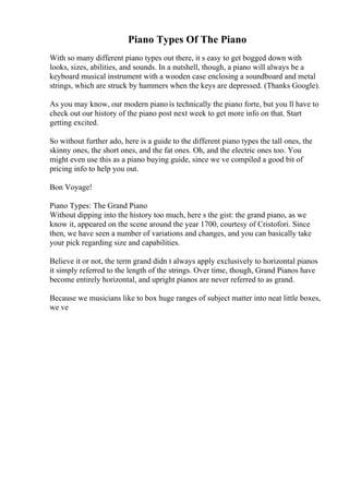 Piano Types Of The Piano
With so many different piano types out there, it s easy to get bogged down with
looks, sizes, abilities, and sounds. In a nutshell, though, a piano will always be a
keyboard musical instrument with a wooden case enclosing a soundboard and metal
strings, which are struck by hammers when the keys are depressed. (Thanks Google).
As you may know, our modern piano is technically the piano forte, but you ll have to
check out our history of the piano post next week to get more info on that. Start
getting excited.
So without further ado, here is a guide to the different piano types the tall ones, the
skinny ones, the short ones, and the fat ones. Oh, and the electric ones too. You
might even use this as a piano buying guide, since we ve compiled a good bit of
pricing info to help you out.
Bon Voyage!
Piano Types: The Grand Piano
Without dipping into the history too much, here s the gist: the grand piano, as we
know it, appeared on the scene around the year 1700, courtesy of Cristofori. Since
then, we have seen a number of variations and changes, and you can basically take
your pick regarding size and capabilities.
Believe it or not, the term grand didn t always apply exclusively to horizontal pianos
it simply referred to the length of the strings. Over time, though, Grand Pianos have
become entirely horizontal, and upright pianos are never referred to as grand.
Because we musicians like to box huge ranges of subject matter into neat little boxes,
we ve
 