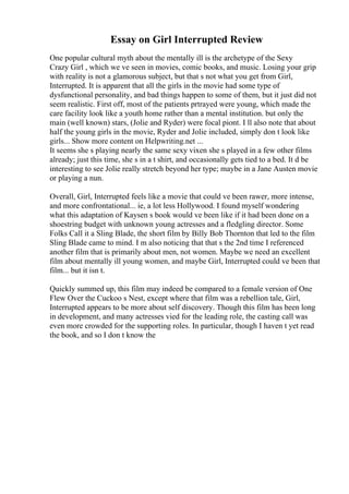Essay on Girl Interrupted Review
One popular cultural myth about the mentally ill is the archetype of the Sexy
Crazy Girl , which we ve seen in movies, comic books, and music. Losing your grip
with reality is not a glamorous subject, but that s not what you get from Girl,
Interrupted. It is apparent that all the girls in the movie had some type of
dysfunctional personality, and bad things happen to some of them, but it just did not
seem realistic. First off, most of the patients prtrayed were young, which made the
care facility look like a youth home rather than a mental institution. but only the
main (well known) stars, (Jolie and Ryder) were focal piont. I ll also note that about
half the young girls in the movie, Ryder and Jolie included, simply don t look like
girls... Show more content on Helpwriting.net ...
It seems she s playing nearly the same sexy vixen she s played in a few other films
already; just this time, she s in a t shirt, and occasionally gets tied to a bed. It d be
interesting to see Jolie really stretch beyond her type; maybe in a Jane Austen movie
or playing a nun.
Overall, Girl, Interrupted feels like a movie that could ve been rawer, more intense,
and more confrontational... ie, a lot less Hollywood. I found myself wondering
what this adaptation of Kaysen s book would ve been like if it had been done on a
shoestring budget with unknown young actresses and a fledgling director. Some
Folks Call it a Sling Blade, the short film by Billy Bob Thornton that led to the film
Sling Blade came to mind. I m also noticing that that s the 2nd time I referenced
another film that is primarily about men, not women. Maybe we need an excellent
film about mentally ill young women, and maybe Girl, Interrupted could ve been that
film... but it isn t.
Quickly summed up, this film may indeed be compared to a female version of One
Flew Over the Cuckoo s Nest, except where that film was a rebellion tale, Girl,
Interrupted appears to be more about self discovery. Though this film has been long
in development, and many actresses vied for the leading role, the casting call was
even more crowded for the supporting roles. In particular, though I haven t yet read
the book, and so I don t know the
 