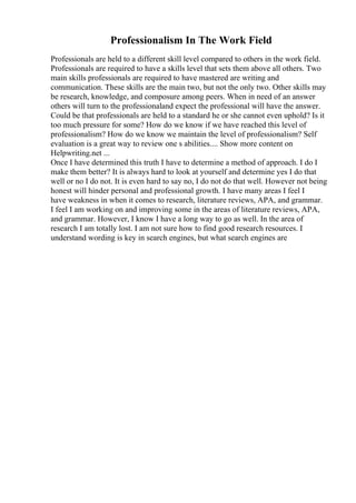 Professionalism In The Work Field
Professionals are held to a different skill level compared to others in the work field.
Professionals are required to have a skills level that sets them above all others. Two
main skills professionals are required to have mastered are writing and
communication. These skills are the main two, but not the only two. Other skills may
be research, knowledge, and composure among peers. When in need of an answer
others will turn to the professionaland expect the professional will have the answer.
Could be that professionals are held to a standard he or she cannot even uphold? Is it
too much pressure for some? How do we know if we have reached this level of
professionalism? How do we know we maintain the level of professionalism? Self
evaluation is a great way to review one s abilities.... Show more content on
Helpwriting.net ...
Once I have determined this truth I have to determine a method of approach. I do I
make them better? It is always hard to look at yourself and determine yes I do that
well or no I do not. It is even hard to say no, I do not do that well. However not being
honest will hinder personal and professional growth. I have many areas I feel I
have weakness in when it comes to research, literature reviews, APA, and grammar.
I feel I am working on and improving some in the areas of literature reviews, APA,
and grammar. However, I know I have a long way to go as well. In the area of
research I am totally lost. I am not sure how to find good research resources. I
understand wording is key in search engines, but what search engines are
 
