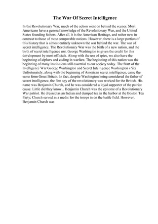 The War Of Secret Intelligence
In the Revolutionary War, much of the action went on behind the scenes. Most
Americans have a general knowledge of the Revolutionary War, and the United
States founding fathers. After all, it is the American Heritage, and rather new in
contrast to those of most comparable nations. However, there is a large portion of
this history that is almost entirely unknown the war behind the war. The war of
secret intelligence. The Revolutionary War was the birth of a new nation, and the
birth of secret intelligence use. George Washington is given the credit for this
development by most officials. Along with the use of spies, we also have the
beginning of ciphers and coding in warfare. The beginning of this nation was the
beginning of many institutions still essential to our society today. The Start of the
Intelligence War George Washington and Secret Intelligence Washington s Six
Unfortunately, along with the beginning of American secret intelligence, came the
same form Great Britain. In fact, despite Washington being considered the father of
secret intelligence, the first spy of the revolutionary was worked for the British. His
name was Benjamin Church, and he was considered a loyal supporter of the patriot
cause. Little did they know... Benjamin Church was the epitome of a Revolutionary
War patriot. He dressed as an Indian and dumped tea in the harbor at the Boston Tea
Party; Church served as a medic for the troops in on the battle field. However,
Benjamin Church was
 
