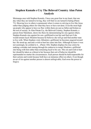 Stephen Kumalo s Cry The Beloved Country Alan Paton
Analysis
Msimangu once told Stephen Kumalo, I have one great fear in my heart, that one
day when they are turned to loving, they will find we are turned to hating (Paton
71). Showing love to others is paramount when it comes to striving to live like Jesus
rather than judging others for what they have or have not done. Even the most high
up people who appear to have no flaw within them are just as fallen and broken as
the rest of society. In Alan Patons Cry, the Beloved Country, Stephen Kumalo, a
parson from Ndotsheni, shows his flaws by demonstrating his sins against others.
Stephen Kumalo sins against his son s girlfriend to test her and find out if she
would remain loyal Absalom because he believes she will go and find another man
to live with. When Stephen visits Ablsalom s girlfriend, he becomes angered toward
her: He stood up, and and a wish to hurt her came into him. Although he knew it was
not seemingly, he yielded to it... (Paton 146). Stephen displays his true colors by
making a mistake and sinning through his endeavor to tempt Absalom s girlfriend
into being with him rather than remaining loyal to his son. This sin and wish to hurt
her should be taken as a threat to her because that sort of behavior should be
reprimanded no matter the circumstances. Each person should be held responsible for
their actions and words because both have an immense effect on others. Even though
an act of sin against another person is almost unforgivable, God owns the power to
forgive
 