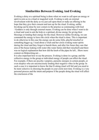 Similarities Between Evoking And Evoking
Evoking a diety or a spiritual being is done when we want to call upon an energy or
spirit to join us in a ritual or magickal work. Evoking is only an external
involvement with the deity as we just call upon them or make an offering in the
hope that they give their consent and turn up for the ritual. Evoking, unlike
Invoking can be done by new comers to the practice as communing with God
/ Goddess is only through external means. Evoking can be done when I want to do
a ritual and want to ask the help or a spiritual, divine energy for giving their
blessings or lending their energy for the ritual. However unlike Invoking, we can
command the energy to leave the circle when the ritual is done. This is important
to do otherwise in this case the energy can do some little, playful mischief or
something bigger eg. I read about a witch and her circle evoking water spirits
during the ritual and they forgot to banish them, and after few hours they saw that
area of the house leaking with water (the water fairies did their mischief) and there
was no logical explanation that how did the knob of the pipes be left... Show more
content on Helpwriting.net ...
It is also important how to use the process. Evoking is done in a group, and the
collective energy in the group or individual energy of people can affect the ritual.
For example, if there are psychic vampires, parasitic energies in certain people, or
even skeptics who are unconsciously lending their negative vibes in the group. In
such a case it is important to know the that Evoking ritual will fail and you need to
be more selective in choosing the people in your circle next time. Evoking is a very
personal process and the intent and purpose if the people doing the ritual will affect
the conclusion of the
 