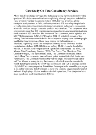 Case Study On Tata Consultancy Services
About Tata Consultancy Services: The Tata group s core purpose is to improve the
quality of life of the communities it serves globally, through long term stakeholder
value creation.Founded by Jamsetji Tata in 1868, the Tata group is a global
enterprise headquartered in India, and comprises over 100 operating companies in
seven business sectors: communications and information technology, engineering,
materials, services, energy, consumer products and chemicals. Tata companies have
operations in more than 100 countries across six continents, and export products and
services to over 150 countries. The revenue of Tata companies, taken together, was
$96.79 billion (around Rs527, 047 Crore) in 2012 13, with 62.7 percent of this
coming from businesses outside India. Tata companies employ over 540,000 people
worldwide.Good corporate... Show more content on Helpwriting.net ...
There are 32 publicly listed Tata enterprises and they have a combined market
capitalization of about $122.34 billion (as on May 22, 2014), and a shareholder
base of 3.9 million. Tata companies with significant scale include Tata Steel, Tata
Motors, Tata Consultancy Services (TCS), Tata Power, Tata Chemicals, Tata
Global Beverages, Tata Teleservices, Titan, Tata Communications and Indian
Hotels.Many Tata companies have achieved global leadership in their businesses.
For instance, Tata Communications is the world s largest wholesale voice carrier
and Tata Motors is among the top five commercial vehicle manufacturers in the
world. Tata Steel is among the top 10 best steelmakers and TCS is amongst the top
10 global IT services companies. Tata Global Beverages is the second largest player
in tea in the world and Tata Chemicals is the world s second largest manufacturer of
soda ash. Employing a diverse workforce in their operations, Tata companies have
made significant local investments in different
 