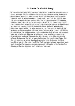 St. Paul s Confession Essay
St. Paul s confession also does not explicitly state that the tomb was empty, but it is
clearly presumed. St. Paul s presumption, according to some scholars, is rooted not
only in his encounter with Jesus but also with St. Peter s Resurrection sermon at
Pentecost when he paraphrases Psalm 16 and says, ... my flesh will dwell in hope.
For you will not abandon my soul to Hades, nor let your Holy One see corruption.
You have made known to me the ways of life (Acts 2:26 28). This reference by St.
Peter to Psalm 16 is considered by scholars to be a primitive form of the Resurrection
proclamation. It was held in high authority in the early Church because of its
connection with St. Peter. The reference that St. Peter makes about Jesusbody not
seeing corruption was understood by the early Christians to be virtually a definition
of resurrection. The third part of the Pauline confession deals with the assertion that
Jesus was raised on the third day, which is quite interesting because there is no
direct scriptural testimony for this claim. The reference to the third day actually
refers to the first time that any of Jesus disciples see him after his crucifixion. The
first two witnesses to see the risen Lord, according to the Scriptures, are Mary
Magdalene and the other Mary (Mt 28:1). Their encounter with the resurrected Jesus
leads the entire Christian community to move their celebration of the Sabbath from
Saturday to the first day of the week which then becomes
 