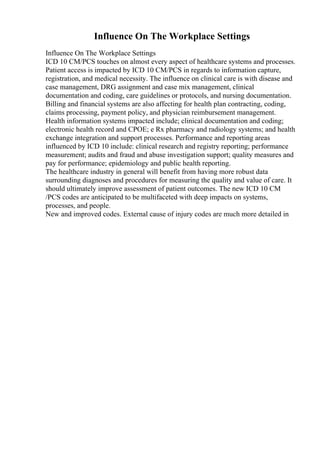 Influence On The Workplace Settings
Influence On The Workplace Settings
ICD 10 CM/PCS touches on almost every aspect of healthcare systems and processes.
Patient access is impacted by ICD 10 CM/PCS in regards to information capture,
registration, and medical necessity. The influence on clinical care is with disease and
case management, DRG assignment and case mix management, clinical
documentation and coding, care guidelines or protocols, and nursing documentation.
Billing and financial systems are also affecting for health plan contracting, coding,
claims processing, payment policy, and physician reimbursement management.
Health information systems impacted include; clinical documentation and coding;
electronic health record and CPOE; e Rx pharmacy and radiology systems; and health
exchange integration and support processes. Performance and reporting areas
influenced by ICD 10 include: clinical research and registry reporting; performance
measurement; audits and fraud and abuse investigation support; quality measures and
pay for performance; epidemiology and public health reporting.
The healthcare industry in general will benefit from having more robust data
surrounding diagnoses and procedures for measuring the quality and value of care. It
should ultimately improve assessment of patient outcomes. The new ICD 10 CM
/PCS codes are anticipated to be multifaceted with deep impacts on systems,
processes, and people.
New and improved codes. External cause of injury codes are much more detailed in
 