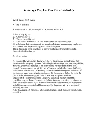 Samsung s Ceo, Lee Kun Hee s Leadership
Words Count: 1915 words
* Table of contents
1. Introduction 3 2.1 Leadership 3 2.2 A leader s Profile 3~4
2. Leadership Style 4
2.1. Observation 4~5
2.2. Entrepreneurship 5~6
2.3. Democratic Autocratic ... Show more content on Helpwriting.net ...
He highlighted that importance of conversations between managers and employees
which is not used to exist among past Korean enterprises.
This is beginning of his intentions to improve industrial structure through his
innovative leadership style.
3.1. Observation
As explained how important Leadership above, it is regarded as vital factor that
determines the company s growth. Describing into Samsung s case, until early 1990s,
Samsung group wasn t enough to be leader of any business markets that they
entered. Samsung group got into 8 types of business include electronics, but Since
Lee kun hee seats for CEO of Samsung, he has started to manage and rebuild all of
the business types where already running on. His leadership style has shown to the
public while reconstructing processes, it was very straight forward and
unelaborated. His charismatic and aggressive leadership has performed this
rebuilding process, but media aggravated about Samsung executives decisions, even
some economic acknowledged experts doubts about his leadership; his experiences
and abilities are enough to lead big company like Samsung yet. He is just son of
Samsung s former.
After 2 decades post, Samsung, which started out as a small business manufacturing
television,
 