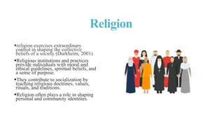 Religion
religion exercises extraordinary
control in shaping the collective
beliefs of a society (Durkheim, 2001)
Religious institutions and practices
provide individuals with moral and
ethical guidelines, spiritual beliefs, and
a sense of purpose.
They contribute to socialization by
teaching religious doctrines, values,
rituals, and traditions.
Religion often plays a role in shaping
personal and community identities.
 