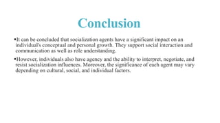 Conclusion
It can be concluded that socialization agents have a significant impact on an
individual's conceptual and personal growth. They support social interaction and
communication as well as role understanding.
However, individuals also have agency and the ability to interpret, negotiate, and
resist socialization influences. Moreover, the significance of each agent may vary
depending on cultural, social, and individual factors.
 