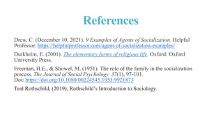 References
Drew, C. (December 10, 2021). 9 Examples of Agents of Socialization. Helpful
Professor. https://helpfulprofessor.com/agent-of-socialization-examples/
Durkheim, E. (2001). The elementary forms of religious life. Oxford: Oxford
University Press.
Freeman, H.E., & Showel, M. (1951). The role of the family in the socialization
process. The Journal of Social Psychology. 37(1), 97-101.
Doi: https://doi.org/10.1080/00224545.1953.9921873
Teal Rothschild, (2019), Rothschild’s Introduction to Sociology.
 