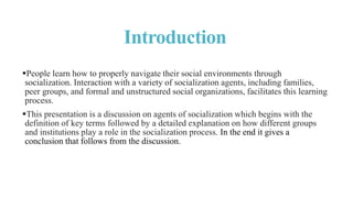 Introduction
People learn how to properly navigate their social environments through
socialization. Interaction with a variety of socialization agents, including families,
peer groups, and formal and unstructured social organizations, facilitates this learning
process.
This presentation is a discussion on agents of socialization which begins with the
definition of key terms followed by a detailed explanation on how different groups
and institutions play a role in the socialization process. In the end it gives a
conclusion that follows from the discussion.
 
