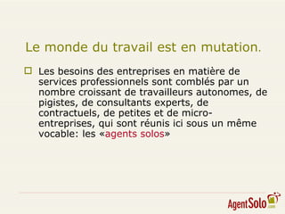 Les besoins des entreprises en matière de services professionnels sont comblés par un nombre croissant de travailleurs autonomes, de pigistes, de consultants experts, de contractuels, de petites et de micro-entreprises, qui sont réunis ici sous un même vocable: les « agents solos » Le monde du travail est en mutation .  