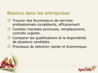 Besoins dans les entreprises: Trouver des fournisseurs de services professionnels compétents, efficacement Combler mandats ponctuels, remplacement, contrats urgents.  Comparer les qualifications et la disponibilité de plusieurs candidats. Processus de sélection rapide et économique.  