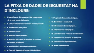 LA FITXA DE DADES DE SEGURETAT HA
D’INCLOURE:
 1. Identificació del preparat i del responsable
de la seva comercialització.
 2. Composició/informació sobre els components.
 3. Identificació dels perills.
 4. Primers auxilis.
 5. Mesures contra incendis.
 6. Mesures que s’han de prendre en casos de
vessament accidental.
 7. Manipulació i emmagatzemament.
 8. Controls d'exposició/protecció individual.
 9. Propietats físiques i químiques.
 10. Estabilitat i reactivitat.
 11. Informacions toxicològiques.
 12. Informacions ecològiques.
 13. Consideracions relatives a l'eliminació.
 14. Informacions relatives al transport.
 15. Informacions reglamentàries.
 16. Altres informacions.
 