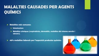 MALALTIES CAUSADES PER AGENTS
QUÍMICS
 Malalties més comunes:
 Intoxicacions
 Malalties cròniques (respiratòries, dermatitis, malalties del sistema nerviós i
càncers).
 40% malalties laborals per l’exposició productes químics.
 