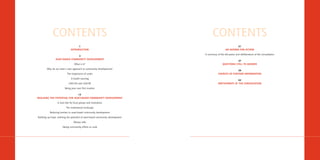 CONTENTS                                                                  CONTENTS
                                     1                                                                      31
                               INTRODUCTION                                                         AN AGENDA FOR ACTION

                                                                                 A summary of the discussion and deliberations of the Consultation
                                3
                ASSET-BASED COMMUNITY DEVELOPMENT
                                                                                                            37
                                   What is it?                                                   QUESTIONS STILL TO ANSWER

        Why do we need a new approach to community development?
                                                                                                           39
                           The importance of assets                                          SOURCES OF FURTHER INFORMATION

                               A health warning
                                                                                                            43
                             CAN DO and CAN BE                                               PARTICIPANTS AT THE CONSULTATION

                         Being your own first investor

                               15
REALISING THE POTENTIAL FOR ASSET-BASED COMMUNITY DEVELOPMENT

                  A vital role for local groups and institutions

                          The institutional landscape

           Reducing barriers to asset-based community development

Building up hope: realising the potential of asset-based community development

                                  Money talks

                       Taking community efforts to scale
 
