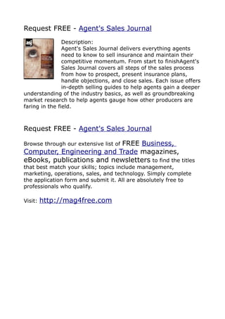 Request FREE - Agent's Sales Journal
                Description:
                Agent's Sales Journal delivers everything agents
                need to know to sell insurance and maintain their
                competitive momentum. From start to finishAgent's
                Sales Journal covers all steps of the sales process
                from how to prospect, present insurance plans,
                handle objections, and close sales. Each issue offers
                in-depth selling guides to help agents gain a deeper
understanding of the industry basics, as well as groundbreaking
market research to help agents gauge how other producers are
faring in the field.



Request FREE - Agent's Sales Journal

                           FREE Business,
Browse through our extensive list of
Computer, Engineering and Trade magazines,
eBooks, publications and newsletters to find the titles
that best match your skills; topics include management,
marketing, operations, sales, and technology. Simply complete
the application form and submit it. All are absolutely free to
professionals who qualify.

Visit:   http://mag4free.com
 