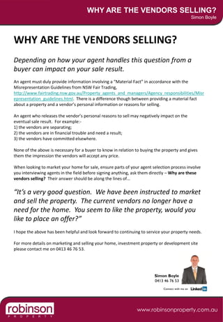 WHY ARE THE VENDORS SELLING?
                                                                                                  Simon Boyle




WHY ARE THE VENDORS SELLING?
Depending on how your agent handles this question from a
buyer can impact on your sale result.
An agent must duly provide information involving a “Material Fact” in accordance with the
Misrepresentation Guidelines from NSW Fair Trading,
http://www.fairtrading.nsw.gov.au/Property_agents_and_managers/Agency_responsibilities/Misr
epresentation_guidelines.html. There is a difference though between providing a material fact
about a property and a vendor’s personal information or reasons for selling.

An agent who releases the vendor’s personal reasons to sell may negatively impact on the
eventual sale result. For example:-
1) the vendors are separating;
2) the vendors are in financial trouble and need a result;
3) the vendors have committed elsewhere.

None of the above is necessary for a buyer to know in relation to buying the property and gives
them the impression the vendors will accept any price.

When looking to market your home for sale, ensure parts of your agent selection process involve
you interviewing agents in the field before signing anything, ask them directly – Why are these
vendors selling? Their answer should be along the lines of…

“It’s a very good question. We have been instructed to market
and sell the property. The current vendors no longer have a
need for the home. You seem to like the property, would you
like to place an offer?”
I hope the above has been helpful and look forward to continuing to service your property needs.

For more details on marketing and selling your home, investment property or development site
please contact me on 0413 46 76 53.




                                                                        Simon Boyle
                                                                        0413 46 76 53
                                                                             Connect with me on




                                                               www.robinsonproperty.com.au
 