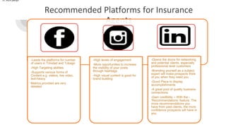 Recommended Platforms for Insurance
Agents
37,429 peopl
-Leads the platforms for number
of users in Trinidad and Tobago
-High Targeting abilities
-Supports various forms of
Content e.g. videos, live video,
text-heavy
Metrics provided are very
detailed
-High levels of engagement
-More opportunities to increase
the visibility of your posts
through hashtags
-High visual content is good for
brand building
-Opens the doors for networking
and potential clients, especially
professional level customers
-Branding yourself as a subject
expert will make prospects think
of you when they need you
-Good Place to display
accomplishments
-A great pool of quality business
connections
-Gain credibility – With the -
‘Recommendations’ feature. The
more recommendations you
have from past clients, the more
confidence prospects will have in
you.
 