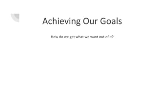 Achieving Our Goals
How do we get what we want out of it?
 