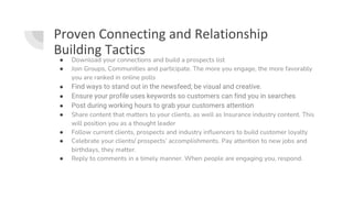 Proven Connecting and Relationship
Building Tactics
● Download your connections and build a prospects list
● Join Groups, Communities and participate. The more you engage, the more favorably
you are ranked in online polls
● Find ways to stand out in the newsfeed; be visual and creative.
● Ensure your profile uses keywords so customers can find you in searches
● Post during working hours to grab your customers attention
● Share content that matters to your clients, as well as Insurance industry content. This
will position you as a thought leader
● Follow current clients, prospects and industry influencers to build customer loyalty
● Celebrate your clients/ prospects’ accomplishments. Pay attention to new jobs and
birthdays, they matter.
● Reply to comments in a timely manner. When people are engaging you, respond.
 