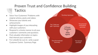 Proven Trust and Confidence Building
Tactics
● Solve Your Customers’ Problems with
original articles, posts and videos
● Showcase your talents and
achievements
● Highlight Images of you interacting
with your customers
● Respond in a timely manner to all your
customers’ comments and questions
● Post valuable information on topics
that interest your customers
● For LinkedIn be sure to write a good
Customer Centric Summary Page
The Story Summary
The personal
motivations
summary
The factual
summary
The Informational
Summary
The “I feel your
pain” Summary
5 Proven
Templates
for
Sales
Agents
 