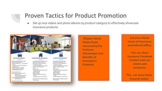 Proven Tactics for Product Promotion
● Set up nice videos and photo albums by product category to effectively showcase
Insurance products
.
Display Social
Media Posts,
showcasing the
Features,
Advantages and
Benefits of
Insurance's
Products
Let your clients
know of Insurance
promotional offers.
You can share
Insurance Facebook
Content with our
clients and
prospects.
This can move them
towards action
 