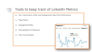 Tools to keep track of LinkedIn Metrics
● Use impressions, clicks and engagement rates Post Performance
● Page Reach
● Engagement Rate
● Demographic of Followers
● How You Compare
 