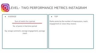 LEVEL- TWO PERFORMANCE METRICS INSTAGRAM
● AVERAGE
Sum of metric for a period
No. of posts in that time period
Eg: verage comment, average engagement, average
reach
● TOP
Ranks posts by the number of impressions, reach,
engagement or views they receive.
 