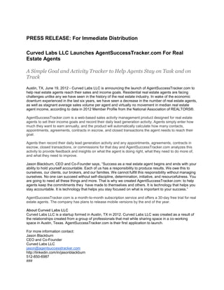 PRESS RELEASE: For Immediate Distribution

Curved Labs LLC Launches AgentSuccessTracker.com For Real
Estate Agents

A Simple Goal and Activity Tracker to Help Agents Stay on Task and on
Track

Austin, TX, June 19, 2012 - Curved Labs LLC is announcing the launch of AgentSuccessTracker.com to
help real estate agents reach their sales and income goals. Residential real estate agents are facing
challenges unlike any we have seen in the history of the real estate industry. In wake of the economic
downturn experienced in the last six years, we have seen a decrease in the number of real estate agents,
as well as stagnant average sales volume per agent and virtually no movement in median real estate
agent income, according to data in 2012 Member Profile from the National Association of REALTORS®.

AgentSuccessTracker.com is a web-based sales activity management product designed for real estate
agents to set their income goals and record their daily lead generation activity. Agents simply enter how
much they want to earn annually, and the product will automatically calculate how many contacts,
appointments, agreements, contracts in escrow, and closed transactions the agent needs to reach their
goal.

Agents then record their daily lead generation activity and any appointments, agreements, contracts in
escrow, closed transactions, or commissions for that day and AgentSuccessTracker.com analyzes this
activity to provide feedback and insights on what the agent is doing right, what they need to do more of,
and what they need to improve.

Jason Blackburn, CEO and Co-Founder says, “Success as a real estate agent begins and ends with your
ability to hold yourself accountable. Each of us has a responsibility to produce results. We owe this to
ourselves, our clients, our brokers, and our families. We cannot fulfill this responsibility without managing
ourselves. No one can succeed without self-discipline, determination, initiative, and resourcefulness. You
are going to need all these things and more. That is why we created AgentSuccessTracker.com: to help
agents keep the commitments they have made to themselves and others. It is technology that helps you
stay accountable. It is technology that helps you stay focused on what is important to your success.”

AgentSuccessTracker.com is a month-to-month subscription service and offers a 30-day free trial for real
estate agents. The company has plans to release mobile versions by the end of the year.

About Curved Labs LLC
Curved Labs LLC is a startup formed in Austin, TX in 2012. Curved Labs LLC was created as a result of
the relationships created from a group of professionals that met while sharing space in a co-working
space in Austin, Texas. AgentSuccessTracker.com is their first application to launch.

For more information contact:
Jason Blackburn
CEO and Co-Founder
Curved Labs LLC
jason@agentsuccesstracker.com
http://linkedin.com/in/jasonblackburn
512-850-6987
###
 