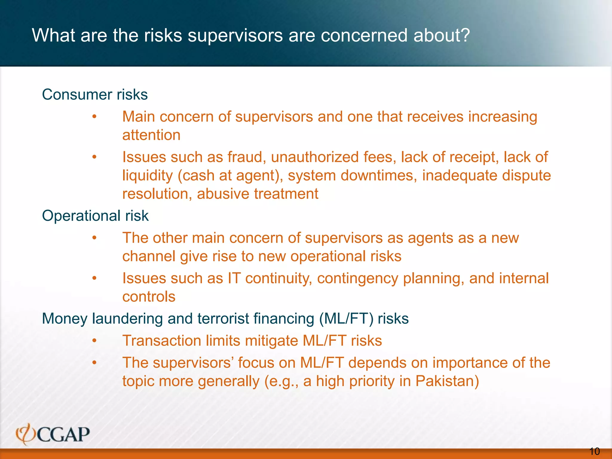 What are the risks supervisors are concerned about?
Consumer risks
• Main concern of supervisors and one that receives increasing
attention
• Issues such as fraud, unauthorized fees, lack of receipt, lack of
liquidity (cash at agent), system downtimes, inadequate dispute
resolution, abusive treatment
Operational risk
• The other main concern of supervisors as agents as a new
channel give rise to new operational risks
• Issues such as IT continuity, contingency planning, and internal
controls
Money laundering and terrorist financing (ML/FT) risks
• Transaction limits mitigate ML/FT risks
• The supervisors’ focus on ML/FT depends on importance of the
topic more generally (e.g., a high priority in Pakistan)
10
 