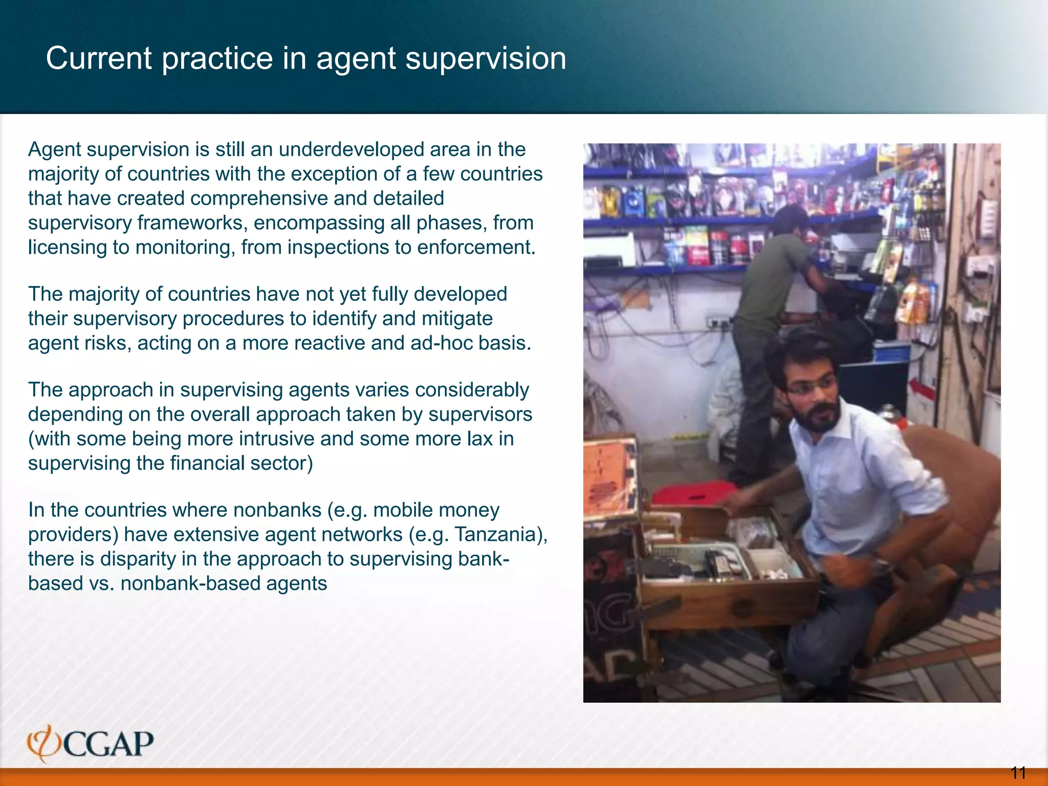 Current practice in agent supervision
Agent supervision is still an underdeveloped area in the
majority of countries with the exception of a few countries
that have created comprehensive and detailed
supervisory frameworks, encompassing all phases, from
licensing to monitoring, from inspections to enforcement.
The majority of countries have not yet fully developed
their supervisory procedures to identify and mitigate
agent risks, acting on a more reactive and ad-hoc basis.
The approach in supervising agents varies considerably
depending on the overall approach taken by supervisors
(with some being more intrusive and some more lax in
supervising the financial sector)
In the countries where nonbanks (e.g. mobile money
providers) have extensive agent networks (e.g. Tanzania),
there is disparity in the approach to supervising bank-
based vs. nonbank-based agents
11
 