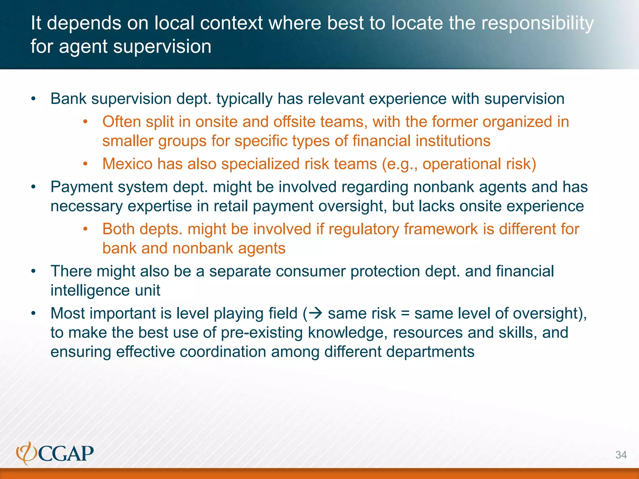 It depends on local context where best to locate the responsibility
for agent supervision
• Bank supervision dept. typically has relevant experience with supervision
• Often split in onsite and offsite teams, with the former organized in
smaller groups for specific types of financial institutions
• Mexico has also specialized risk teams (e.g., operational risk)
• Payment system dept. might be involved regarding nonbank agents and has
necessary expertise in retail payment oversight, but lacks onsite experience
• Both depts. might be involved if regulatory framework is different for
bank and nonbank agents
• There might also be a separate consumer protection dept. and financial
intelligence unit
• Most important is level playing field ( same risk = same level of oversight),
to make the best use of pre-existing knowledge, resources and skills, and
ensuring effective coordination among different departments
34
 