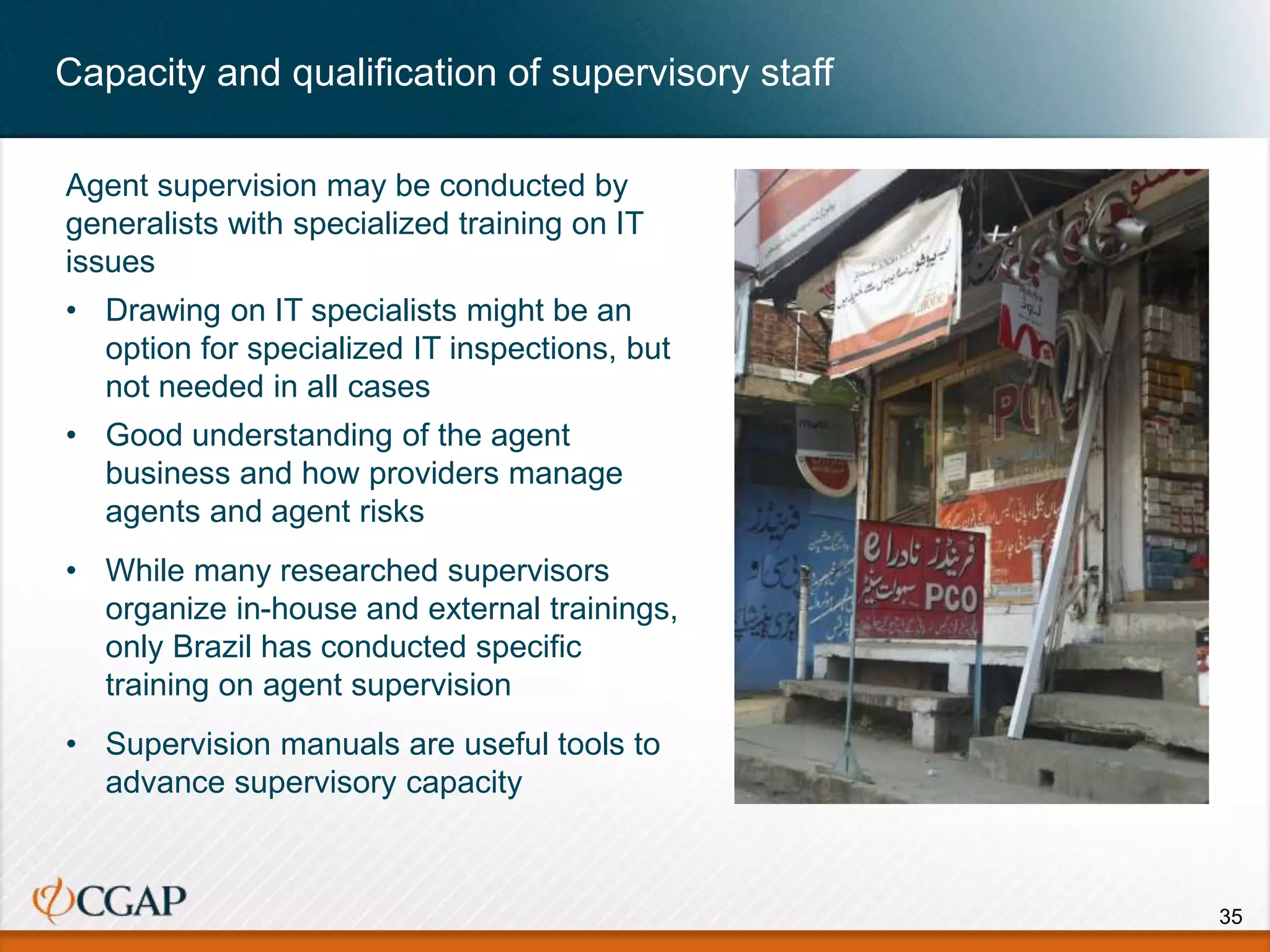 Capacity and qualification of supervisory staff
35
Agent supervision may be conducted by
generalists with specialized training on IT
issues
• Drawing on IT specialists might be an
option for specialized IT inspections, but
not needed in all cases
• Good understanding of the agent
business and how providers manage
agents and agent risks
• While many researched supervisors
organize in-house and external trainings,
only Brazil has conducted specific
training on agent supervision
• Supervision manuals are useful tools to
advance supervisory capacity
 