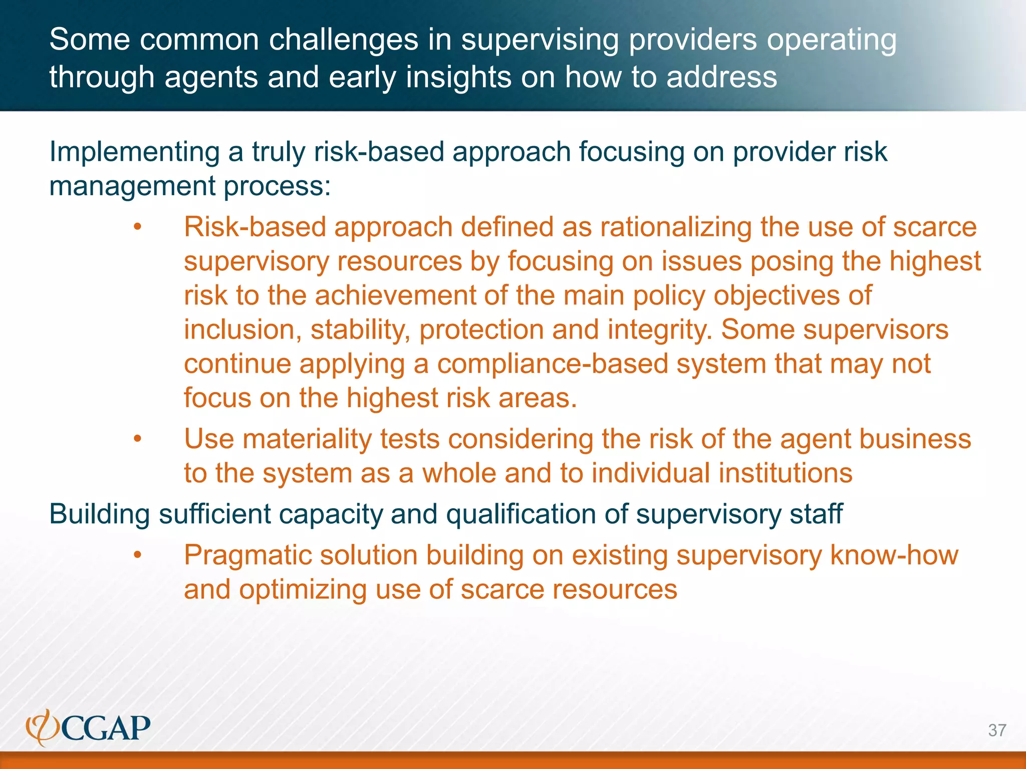 Some common challenges in supervising providers operating
through agents and early insights on how to address
37
Implementing a truly risk-based approach focusing on provider risk
management process:
• Risk-based approach defined as rationalizing the use of scarce
supervisory resources by focusing on issues posing the highest
risk to the achievement of the main policy objectives of
inclusion, stability, protection and integrity. Some supervisors
continue applying a compliance-based system that may not
focus on the highest risk areas.
• Use materiality tests considering the risk of the agent business
to the system as a whole and to individual institutions
Building sufficient capacity and qualification of supervisory staff
• Pragmatic solution building on existing supervisory know-how
and optimizing use of scarce resources
 