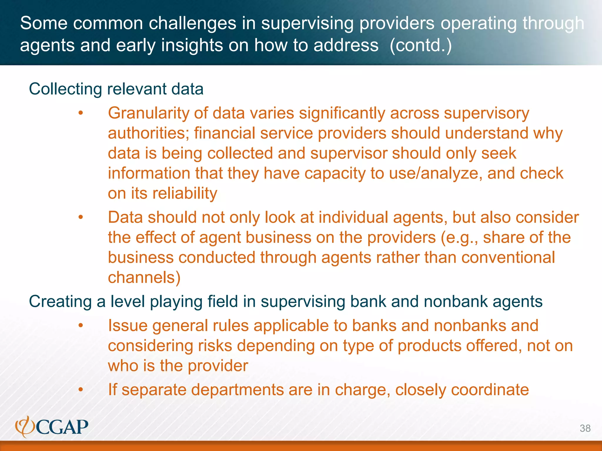 Collecting relevant data
• Granularity of data varies significantly across supervisory
authorities; financial service providers should understand why
data is being collected and supervisor should only seek
information that they have capacity to use/analyze, and check
on its reliability
• Data should not only look at individual agents, but also consider
the effect of agent business on the providers (e.g., share of the
business conducted through agents rather than conventional
channels)
Creating a level playing field in supervising bank and nonbank agents
• Issue general rules applicable to banks and nonbanks and
considering risks depending on type of products offered, not on
who is the provider
• If separate departments are in charge, closely coordinate
38
Some common challenges in supervising providers operating through
agents and early insights on how to address (contd.)
 