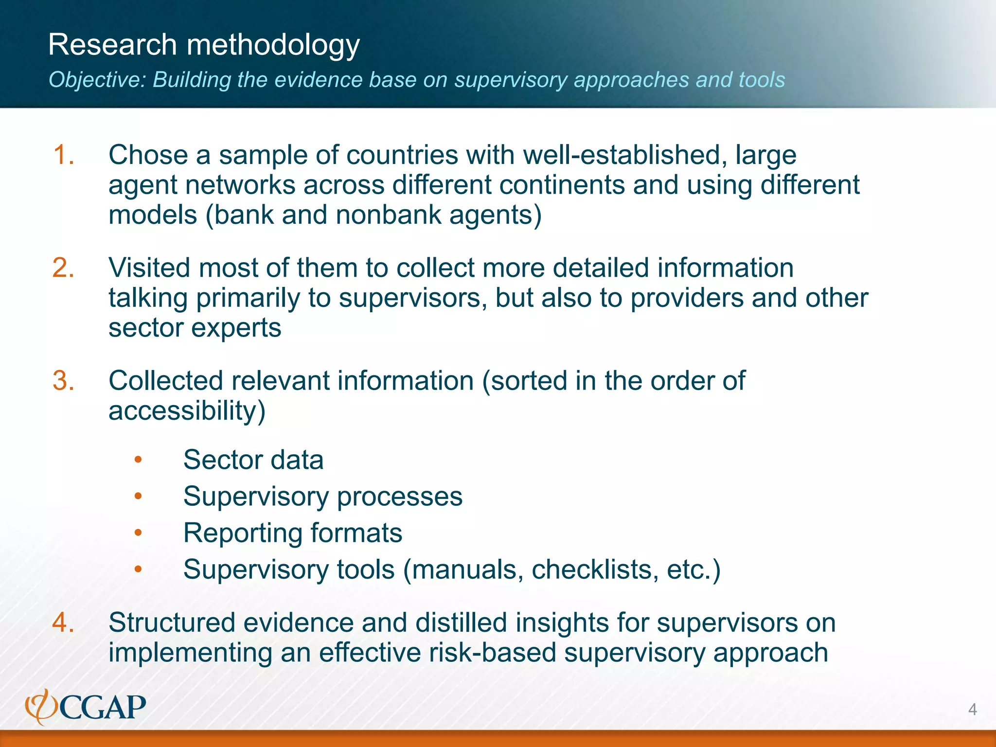 Research methodology
Objective: Building the evidence base on supervisory approaches and tools
1. Chose a sample of countries with well-established, large
agent networks across different continents and using different
models (bank and nonbank agents)
2. Visited most of them to collect more detailed information
talking primarily to supervisors, but also to providers and other
sector experts
3. Collected relevant information (sorted in the order of
accessibility)
• Sector data
• Supervisory processes
• Reporting formats
• Supervisory tools (manuals, checklists, etc.)
4. Structured evidence and distilled insights for supervisors on
implementing an effective risk-based supervisory approach
4
 