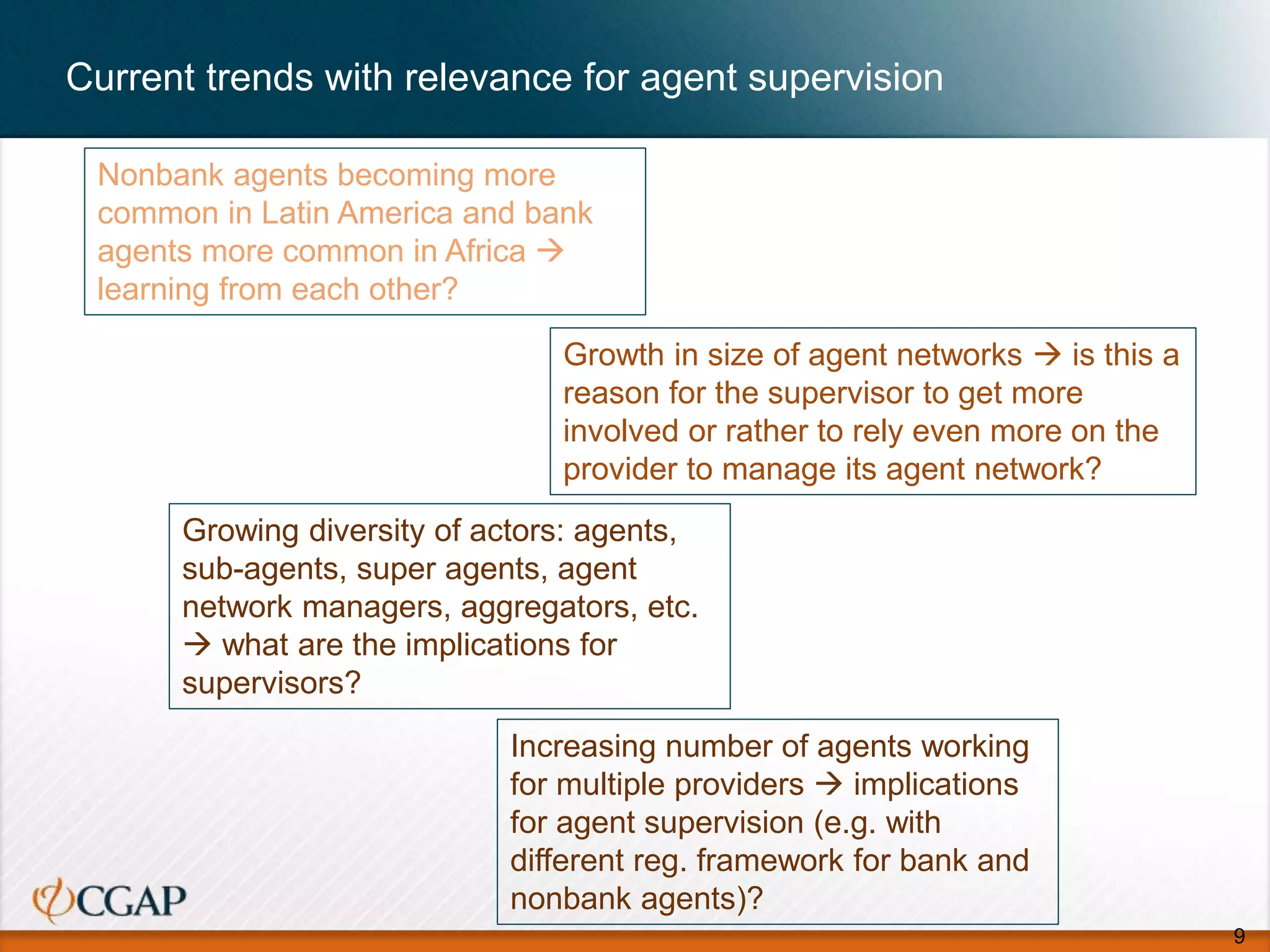 Current trends with relevance for agent supervision
9
Nonbank agents becoming more
common in Latin America and bank
agents more common in Africa 
learning from each other?
Growth in size of agent networks  is this a
reason for the supervisor to get more
involved or rather to rely even more on the
provider to manage its agent network?
Growing diversity of actors: agents,
sub-agents, super agents, agent
network managers, aggregators, etc.
 what are the implications for
supervisors?
Increasing number of agents working
for multiple providers  implications
for agent supervision (e.g. with
different reg. framework for bank and
nonbank agents)?
 