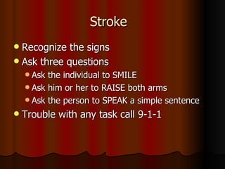 Stroke Recognize the signs Ask three questions Ask the individual to SMILE Ask him or her to RAISE both arms Ask the person to SPEAK a simple sentence Trouble with any task call 9-1-1 