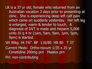 LR is a 37 yr old, female who returned from an Australian vacation 3 days prior to presenting at clinic.  She is experiencing deep left calf pain which came on suddenly yesterday.  Her left leg is enlarged, warm & tender to touch.  A diagnosis of DVT is made and Heparin 5,000 units IV q 4 hr (1am, 5am, 9am, 1pm, 5pm, 9pm) is started. Wt 90kg  Ht 5’6”  BP  110/80  HR 80  T 37 Current Meds:  Ortho-novum 1/35 x 25 yr  Cimetidine 200mg prn  Maalox prn FH: non-contributing 