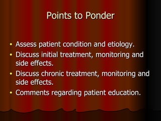 Points to Ponder Assess patient condition and etiology. Discuss initial treatment, monitoring and side effects. Discuss chronic treatment, monitoring and side effects. Comments regarding patient education. 