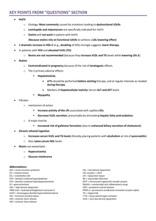 KEY POINTS FROM “QUESTIONS” SECTION
• HoFH
o Etiology: Most commonly caused by mutations leading to dysfunctional LDLRs
o Lomitapide and mipomersen are specifically indicated for HoFH.
o Statins will not work in patient with HoFH
(Because statins rely on functional LDLRs to achieve a LDL-lowering effect)
• A dramatic increase in HDL-C (e.g., doubling of HDL) strongly suggests niacin therapy.
• In patients with FCH and elevated VLDL (TG):
o Resins are not recommended (because they increase VLDL and TG levels while lowering LDL-C)
• Statins
o Contraindicated in pregnancy because of the risk of teratogenic effects.
o The 2 primary adverse effects:
▪ Hepatotoxicity
• LFTs should be performed before starting therapy, and at regular intervals as needed
during therapy.
• Markers of hepatocellular toxicity: Serum ALT and AST levels
▪ Myopathy
• Fibrates
o mechanism of action:
▪ Increase activity of the LPL associated with capillary ECs
▪ Decrease VLDL secretion, presumably by stimulating hepatic fatty acid oxidation.
o A major toxicity
▪ Increased risk of gallstone formation (due to enhanced biliary excretion of cholesterol)
• Chronic ethanol ingestion
o Increases serum VLDL and TG levels (thereby placing patients with alcoholism at risk of pancreatitis)
o Also raises serum HDL levels.
• Niacin can exacerbate:
o Hyperuricemia
o Glucose intolerance
Abbreviations:
ACS = acute coronary syndrome
CK = creatine kinase
ECs = endothelial cells
FCH = familial combined hyperlipidemia
FCH = familial combined hyperlipoproteinemia
GI = gastrointestinal
HDL = high-density lipoprotein
HMG-CoA = hydroxymethylglutaryl coenzyme A
HoFH = Homozygous familial hypercholesterolemia
HSL = hormone-sensitive lipase
IHD = ischemic heart disease
IHD = ischemic heart disease
LDL = low-density lipoprotein
LDL receptor = LDLR
LPL = lipoprotein lipase
MI = myocardial infarction
MTP = microsomal triglyceride transfer protein
NSAIDs = nonsteroidal anti-inflammatory drugs
PAD = peripheral arterial disease
PPAR-α = peroxisome proliferator-activated receptor-alpha
TG = triglyceride
T-PA = tissue plasminogen activator
VLDL = very-low-density lipoprotein
 