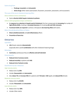 Statins Drug Form
o Prodrugs: Lovastatin and simvastatin
o Active drugs: Other statins (atorvastatin, fluvastatin, pravastatin, pitavastatin, and rosuvastatin)
The cause of the serum cholesterol-lowering effect
Direct inhibition (minor contribution)
• Statins directly inhibit hepatic cholesterol synthesis
Indirect LDLR upregulation (major contribution)
• In response to a reduction in hepatic pool of cholesterol, the liver compensates by increasing the number of
high-affinity LDLRs, resulting in increased clearance of circulating LDL and VLDL remnants.
• Functional LDLRs are required to achieve a therapeutic LDL-lowering effect with statins.
Other Clinically Beneficial Effects of Statins
• Direct antiatherosclerotic and anti-inflammatory effects
• Prevention of bone loss
Clinical Use
Lipid Effect
• LDL-C levels reduction (dramatically)
(especially when used in combination with other cholesterol-lowering drugs)
Advantages
• Commonly used because they are effective and well tolerated.
Clinical benefits
• Reduced risk of coronary events
• Reduced mortality in patients with IHD
• Reduced risk of ischemic stroke
Classification by LDL-C Reduction
High-intensity statins
• Reduce LDL-C by 50%
• Include: Rosuvastatin and atorvastatin
• Also reduce TG and increase HDL-C in patients with TG levels > 250 mg/dL and reduced HDL-C levels
Moderate-intensity statins
• Reduce LDL-C by 30-50%
• Include: Pitavastatin and simvastatin
Low-intensity statins
• Reduce LDL-C by <30%
• Include: Other statins
 