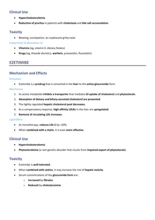 Clinical Use
• Hypercholesterolemia
• Reduction of pruritus in patients with cholestasis and bile salt accumulation.
Toxicity
• Bloating, constipation, an unpleasant gritty taste
Impairment of absorption of:
• Vitamins (eg, vitamin K, dietary folates)
• Drugs (eg, thiazide diuretics, warfarin, pravastatin, fluvastatin)
EZETIMIBE
Mechanism and Effects
Activation
• Ezetimibe is a prodrug that is converted in the liver to the active glucuronide form.
Mechanism
1. Its active metabolite inhibits a transporter that mediates GI uptake of cholesterol and phytosterols.
2. Absorption of dietary and biliary-excreted cholesterol are prevented.
3. The tightly regulated hepatic cholesterol pool decreases.
4. As a compensatory response, high-affinity LDLRs in the liver are upregulated.
5. Removal of circulating LDL increases.
Lipid Effect
• As monotherapy, reduces LDL-C by ≈20%.
• When combined with a statin, it is even more effective.
Clinical Use
• Hypercholesterolemia
• Phytosterolemia (a rare genetic disorder that results from impaired export of phytosterols)
Toxicity
• Ezetimibe is well tolerated.
• When combined with statins, it may increase the risk of hepatic toxicity.
• Serum concentrations of the glucuronide form are:
o Increased by fibrates
o Reduced by cholestyramine
 