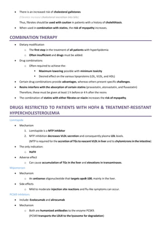 • There is an increased risk of cholesterol gallstones
(Fibrates increase cholesterol excretion into bile)
Thus, fibrates should be used with caution in patients with a history of cholelithiasis.
• When used in combination with statins, the risk of myopathy increases.
COMBINATION THERAPY
• Dietary modification
o The first step in the treatment of all patients with hyperlipidemia
o Often insufficient and drugs must be added.
• Drug combinations
o Often required to achieve the:
▪ Maximum lowering possible with minimum toxicity
▪ Desired effect on the various lipoproteins (LDL, VLDL, and HDL)
• Certain drug combinations provide advantages, whereas others present specific challenges.
• Resins interfere with the absorption of certain statins (pravastatin, atorvastatin, and fluvastatin)
Therefore, these must be given at least 1 h before or 4 h after the resins
• The combination of statins with either fibrates or niacin increases the risk of myopathy.
DRUGS RESTRICTED TO PATIENTS WITH HOFH & TREATMENT-RESISTANT
HYPERCHOLESTEROLEMIA
Lomitapide
• Mechanism
1. Lomitapide is a MTP inhibitor
2. MTP inhibition decreases VLDL secretion and consequently plasma LDL levels.
(MTP is required for the accretion of TGs to nascent VLDL in liver and to chylomicrons in the intestine)
• The only indication:
o HoFH
• Adverse effect
o Can cause accumulation of TGs in the liver and elevations in transaminases.
Mipomersen
• Mechanism
o An antisense oligonucleotide that targets apoB-100, mainly in the liver.
• Side effects
o Mild to moderate injection site reactions and flu-like symptoms can occur.
PCSK9 Inhibitors
• Include: Evolocumab and alirocumab
• Mechanism
o Both are humanized antibodies to the enzyme PCSK9.
(PCSK9 transports the LDLR to the lysosome for degradation)
 