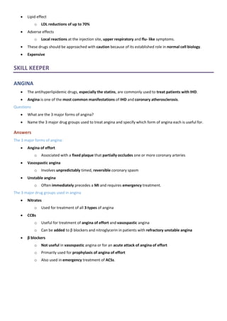 • Lipid effect
o LDL reductions of up to 70%
• Adverse effects
o Local reactions at the injection site, upper respiratory and flu- like symptoms.
• These drugs should be approached with caution because of its established role in normal cell biology.
• Expensive
SKILL KEEPER
ANGINA
• The antihyperlipidemic drugs, especially the statins, are commonly used to treat patients with IHD.
• Angina is one of the most common manifestations of IHD and coronary atherosclerosis.
Questions
• What are the 3 major forms of angina?
• Name the 3 major drug groups used to treat angina and specify which form of angina each is useful for.
Answers
The 3 major forms of angina:
• Angina of effort
o Associated with a fixed plaque that partially occludes one or more coronary arteries
• Vasospastic angina
o Involves unpredictably timed, reversible coronary spasm
• Unstable angina
o Often immediately precedes a MI and requires emergency treatment.
The 3 major drug groups used in angina
• Nitrates
o Used for treatment of all 3 types of angina
• CCBs
o Useful for treatment of angina of effort and vasospastic angina
o Can be added to β blockers and nitroglycerin in patients with refractory unstable angina
• β blockers
o Not useful in vasospastic angina or for an acute attack of angina of effort
o Primarily used for prophylaxis of angina of effort
o Also used in emergency treatment of ACSs.
 